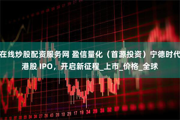 在线炒股配资服务网 盈信量化（首源投资）宁德时代港股 IPO，开启新征程_上市_价格_全球