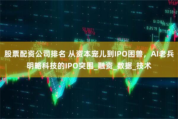 股票配资公司排名 从资本宠儿到IPO困兽，AI老兵明略科技的IPO突围_融资_数据_技术