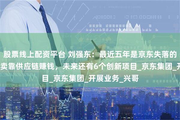 股票线上配资平台 刘强东：最近五年是京东失落的五年，布局外卖靠供应链赚钱，未来还有6个创新项目_京东集团_开展业务_兴哥