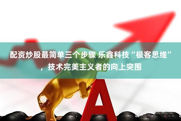配资炒股最简单三个步骤 乐鑫科技“极客思维”，技术完美主义者的向上突围