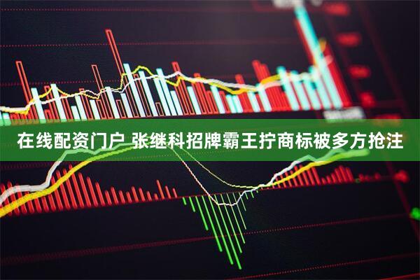 在线配资门户 张继科招牌霸王拧商标被多方抢注