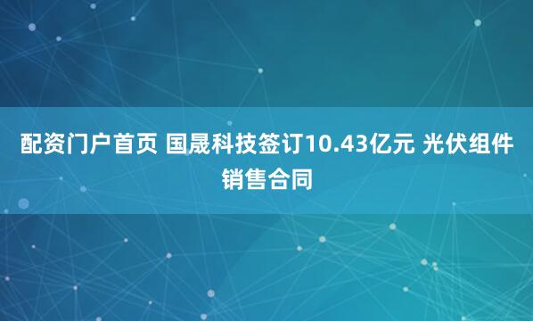 配资门户首页 国晟科技签订10.43亿元 光伏组件销售合同