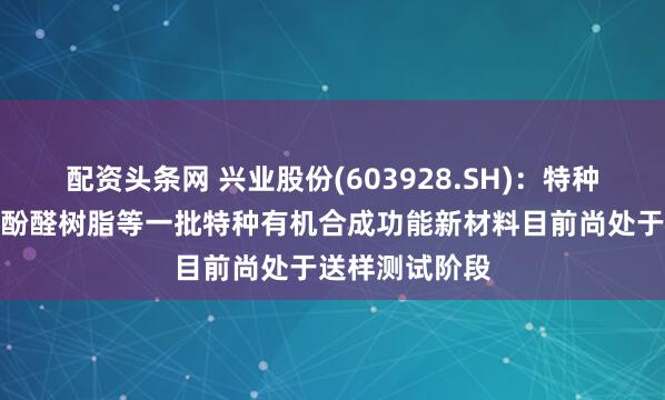 配资头条网 兴业股份(603928.SH)：特种半导体封装用酚醛树脂等一批特种有机合成功能新材料目前尚处于送样测试阶段