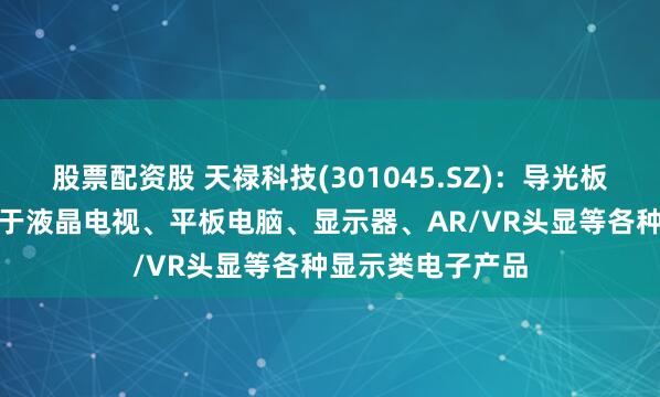 股票配资股 天禄科技(301045.SZ)：导光板和TAC膜可应用于液晶电视、平板电脑、显示器、AR/VR头显等各种显示类电子产品
