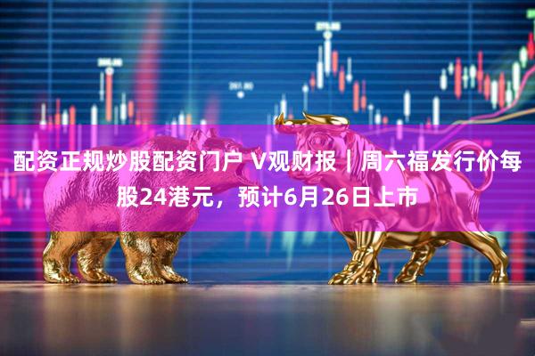 配资正规炒股配资门户 V观财报｜周六福发行价每股24港元，预计6月26日上市