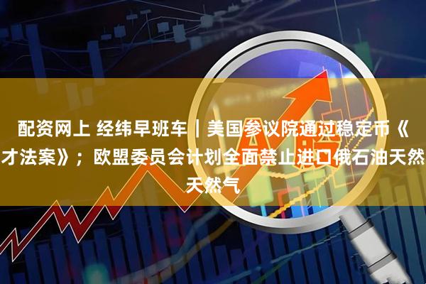 配资网上 经纬早班车｜美国参议院通过稳定币《天才法案》；欧盟委员会计划全面禁止进口俄石油天然气