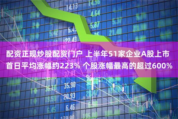 配资正规炒股配资门户 上半年51家企业A股上市 首日平均涨幅约223% 个股涨幅最高的超过600%