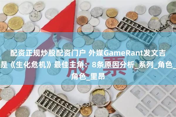 配资正规炒股配资门户 外媒GameRant发文吉尔应是《生化危机》最佳主角：8条原因分析_系列_角色_里昂
