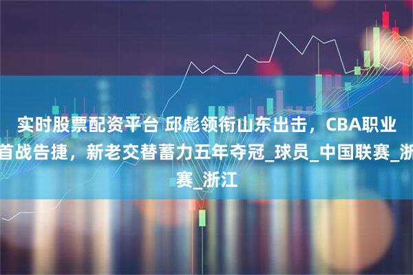 实时股票配资平台 邱彪领衔山东出击，CBA职业化首战告捷，新老交替蓄力五年夺冠_球员_中国联赛_浙江