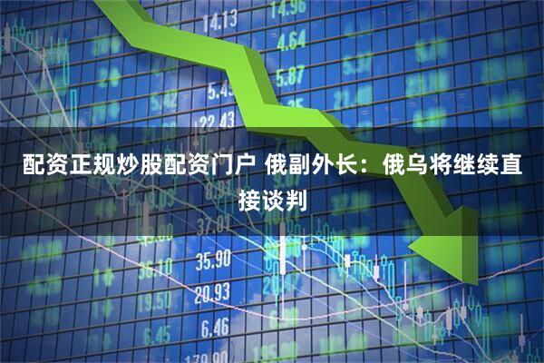 配资正规炒股配资门户 俄副外长：俄乌将继续直接谈判