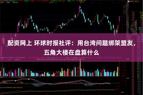 配资网上 环球时报社评：用台湾问题绑架盟友，五角大楼在盘算什么