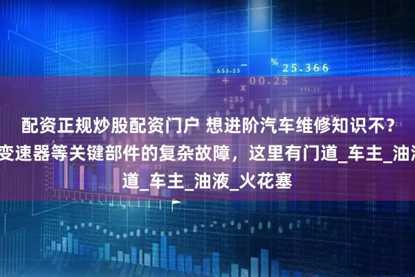 配资正规炒股配资门户 想进阶汽车维修知识不？发动机、变速器等关键部件的复杂故障，这里有门道_车主_油液_火花塞