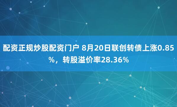 配资正规炒股配资门户 8月20日联创转债上涨0.85%，转股溢价率28.36%