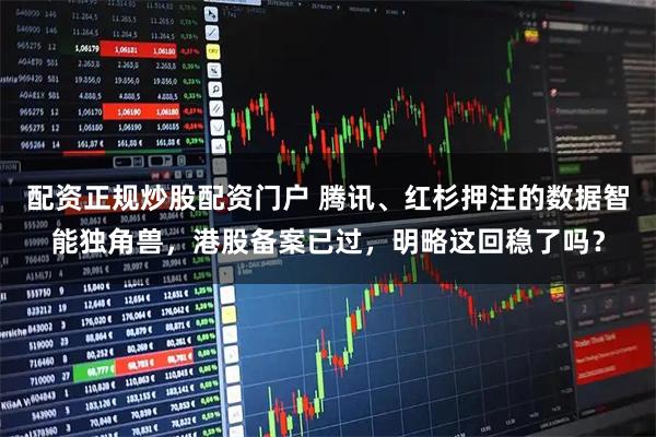 配资正规炒股配资门户 腾讯、红杉押注的数据智能独角兽，港股备案已过，明略这回稳了吗？