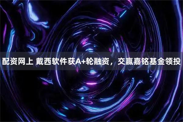 配资网上 戴西软件获A+轮融资，交赢嘉铭基金领投