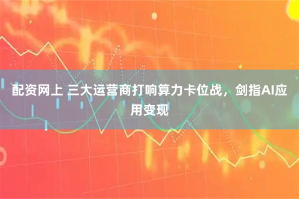 配资网上 三大运营商打响算力卡位战，剑指AI应用变现