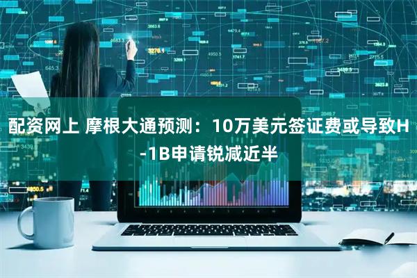 配资网上 摩根大通预测：10万美元签证费或导致H-1B申请锐减近半