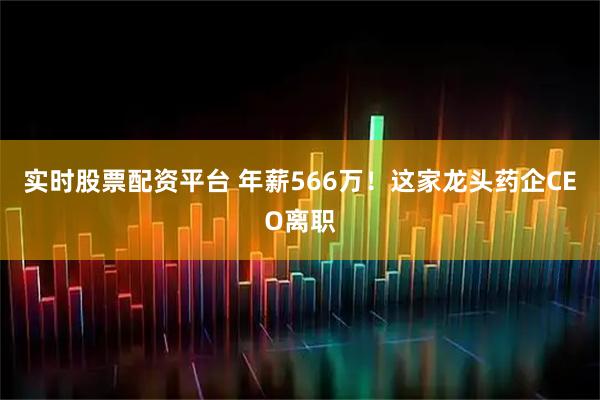 实时股票配资平台 年薪566万！这家龙头药企CEO离职