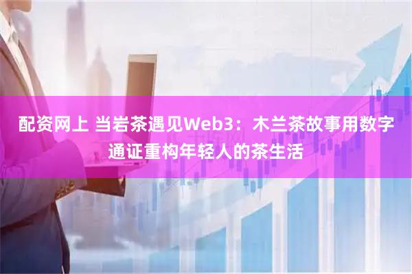 配资网上 当岩茶遇见Web3：木兰茶故事用数字通证重构年轻人的茶生活