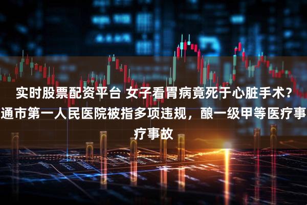 实时股票配资平台 女子看胃病竟死于心脏手术？南通市第一人民医院被指多项违规，酿一级甲等医疗事故