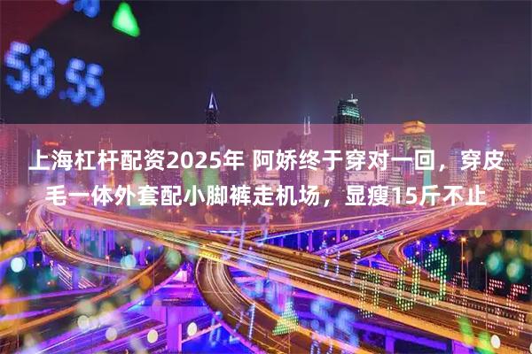 上海杠杆配资2025年 阿娇终于穿对一回，穿皮毛一体外套配小脚裤走机场，显瘦15斤不止